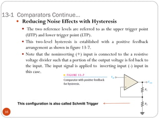 13-1 Comparators Continue… 
 Reducing Noise Effects with Hysteresis 
 The two reference levels are referred to as the upper trigger point (UTP) and lower trigger point (LTP). 
This two-level hysteresis is established with a positive feedback arrangement as shown in figure 13-7. 
Note that the noninverting (+) input is connected to the a resistive voltage divider such that a portion of the output voltage is fed back to the input. The input signal is applied to inverting input (-) input in this case. 16 
This configuration is also called Schmitt Trigger  