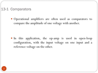 13-1 Comparators 
Operational amplifiers are often used as comparators to compare the amplitude of one voltage with another. 
In this application, the op-amp is used in open-loop configuration, with the input voltage on one input and a reference voltage on the other. 
2  