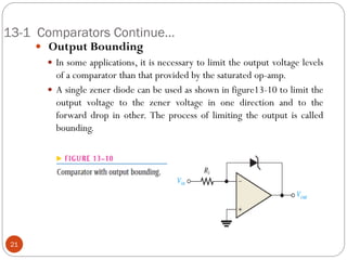 13-1 Comparators Continue… 
 Output Bounding 
In some applications, it is necessary to limit the output voltage levels of a comparator than that provided by the saturated op-amp. 
A single zener diode can be used as shown in figure13-10 to limit the output voltage to the zener voltage in one direction and to the forward drop in other. The process of limiting the output is called bounding. 21  