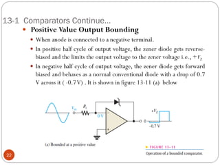 13-1 Comparators Continue… 
 Positive Value Output Bounding 
When anode is connected to a negative terminal. 
In positive half cycle of output voltage, the zener diode gets reverse- biased and the limits the output voltage to the zener voltage i.e., +VZ 
In negative half cycle of output voltage, the zener diode gets forward biased and behaves as a normal conventional diode with a drop of 0.7 V across it ( -0.7 V) . It is shown in figure 13-11 (a) below 
22  