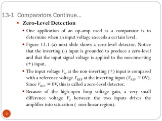 13-1 Comparators Continue… 
 Zero-Level Detection 
One application of an op-amp used as a comparator is to determine when an input voltage exceeds a certain level. 
Figure 13.1 (a) next slide shows a zero-level detector. Notice that the inverting (-) input is grounded to produce a zero-level and that the input signal voltage is applied to the non-inverting (+) input. 
The input voltage Vin at the non-inverting (+) input is compared with a reference voltage VREF at the inverting input (VREF = 0V). Since VREF = 0V, this is called a zero-level detector. 
Because of the high-open loop voltage gain, a very small difference voltage Vd between the two inputs drives the amplifier into saturation ( non-linear region). 3  