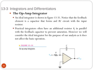 13-3 Integrators and Differentiators 
 The Op-Amp Integrator 
An ideal integrator is shown in figure 13-31. Notice that the feedback element is a capacitor that forms and RC circuit with the input resistor. 
Practical integrators often have an additional resistor Rf in parallel with the feedback capacitor to prevent saturation. However we will consider the ideal integrator for the purpose of our analysis as it does not affect the basic operation. 40  