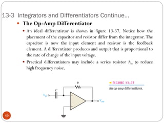 13-3 Integrators and Differentiators Continue… 
 The Op-Amp Differentiator 
An ideal differentiator is shown in figure 13-37. Notice how the placement of the capacitor and resistor differ from the integrator. The capacitor is now the input element and resistor is the feedback element. A differentiator produces and output that is proportional to the rate of change of the input voltage. 
Practical differentiators may include a series resistor Rin to reduce high frequency noise. 
49  