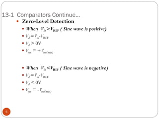 13-1 Comparators Continue… 
 Zero-Level Detection 
When Vin> VREF ( Sine wave is positive) 
Vd = Vin- VREF 
Vd > 0V 
Vout = + Vout(max) 
When Vin<VREF ( Sine wave is negative) 
Vd = Vin- VREF 
Vd < 0V 
Vout = - Vout(max) 
5  