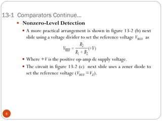 13-1 Comparators Continue… 
 Nonzero-Level Detection 
A more practical arrangement is shown in figure 13-2 (b) next slide using a voltage divider to set the reference voltage VREF as 
Where +V is the positive op-amp dc supply voltage. 
The circuit in figure 13-2 (c) next slide uses a zener diode to set the reference voltage (VREF = VZ). 
6  