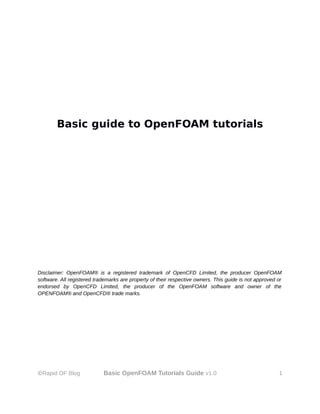 Basic guide to OpenFOAM tutorials
Disclaimer: OpenFOAM® is a registered trademark of OpenCFD Limited, the producer OpenFOAM
software. All registered trademarks are property of their respective owners. This guide is not approved or
endorsed by OpenCFD Limited, the producer of the OpenFOAM software and owner of the
OPENFOAM® and OpenCFD® trade marks.
©Rapid OF Blog Basic OpenFOAM Tutorials Guide v1.0 1
 