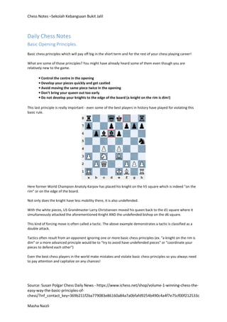 Chess Notes –Sekolah Kebangsaan Bukit Jalil
Source: Susan Polgar Chess Daily News - https://www.ichess.net/shop/volume-1-winning-chess-the-
easy-way-the-basic-principles-of-
chess/?inf_contact_key=369b211f2ba779083e86160a84a7a0bfafd9254b490c4a4f7e75cf00f212533c
Masha Naizli
Daily Chess Notes
Basic Opening Principles.
Basic chess principles which will pay off big in the short term and for the rest of your chess playing career!
What are some of those principles? You might have already heard some of them even though you are
relatively new to the game.
• Control the centre in the opening
• Develop your pieces quickly and get castled
• Avoid moving the same piece twice in the opening
• Don‘t bring your queen out too early
• Do not develop your knights to the edge of the board (a knight on the rim is dim!)
This last principle is really important - even some of the best players in history have played for violating this
basic rule.
Here former World Champion Anatoly Karpov has placed his knight on the h5 square which is indeed "on the
rim" or on the edge of the board.
Not only does the knight have less mobility there, it is also undefended.
With the white pieces, US Grandmaster Larry Christiansen moved his queen back to the d1 square where it
simultaneously attacked the aforementioned Knight AND the undefended bishop on the d6 square.
This kind of forcing move is often called a tactic. The above example demonstrates a tactic is classified as a
double attack.
Tactics often result from an opponent ignoring one or more basic chess principles (ex. "a knight on the rim is
dim" or a more advanced principle would be to "try to avoid have undefended pieces" or "coordinate your
pieces to defend each other")
Even the best chess players in the world make mistakes and violate basic chess principles so you always need
to pay attention and capitalize on any chances!
 