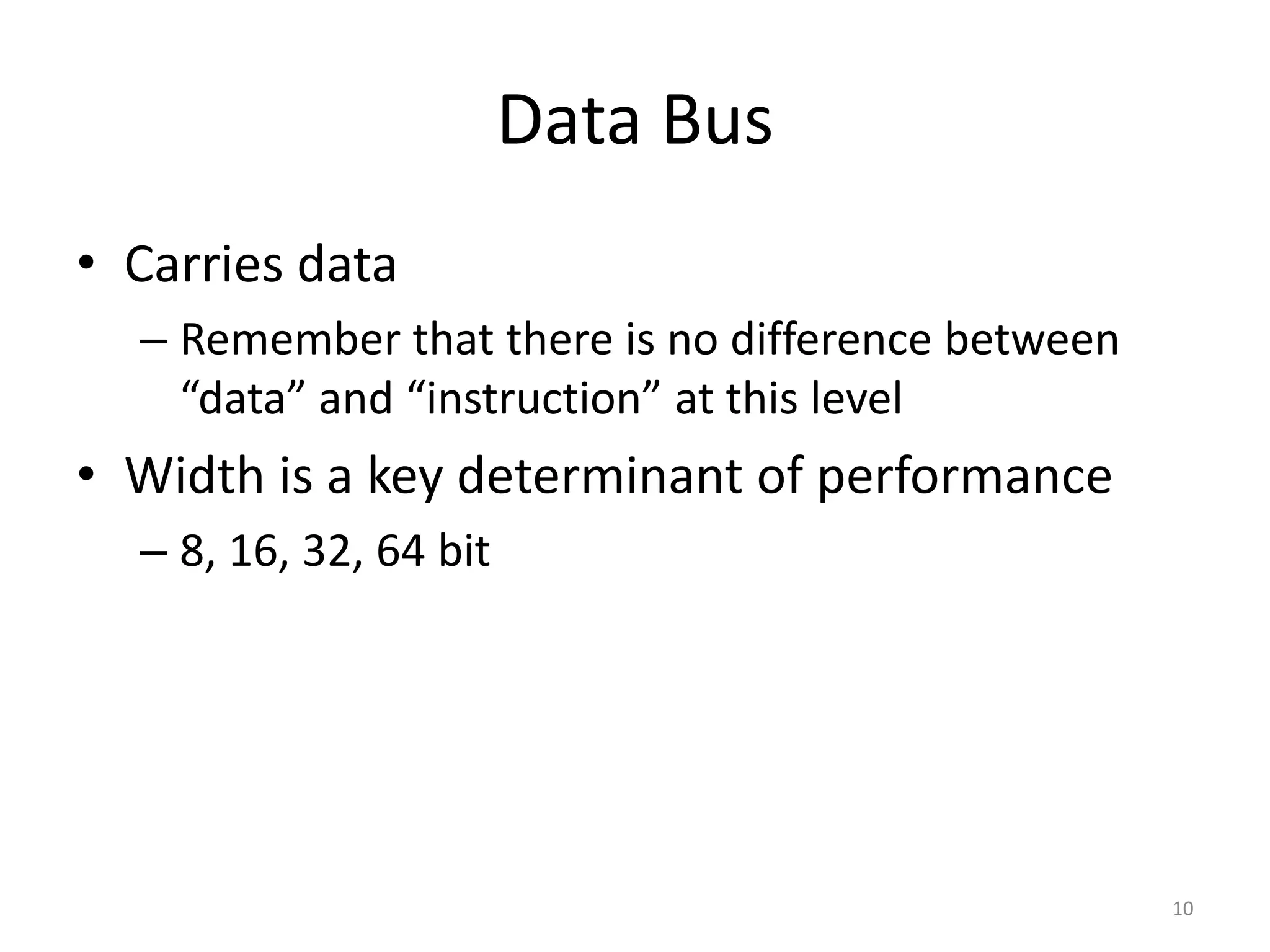 Data Bus
• Carries data
– Remember that there is no difference between
“data” and “instruction” at this level
• Width is a key determinant of performance
– 8, 16, 32, 64 bit
10
 