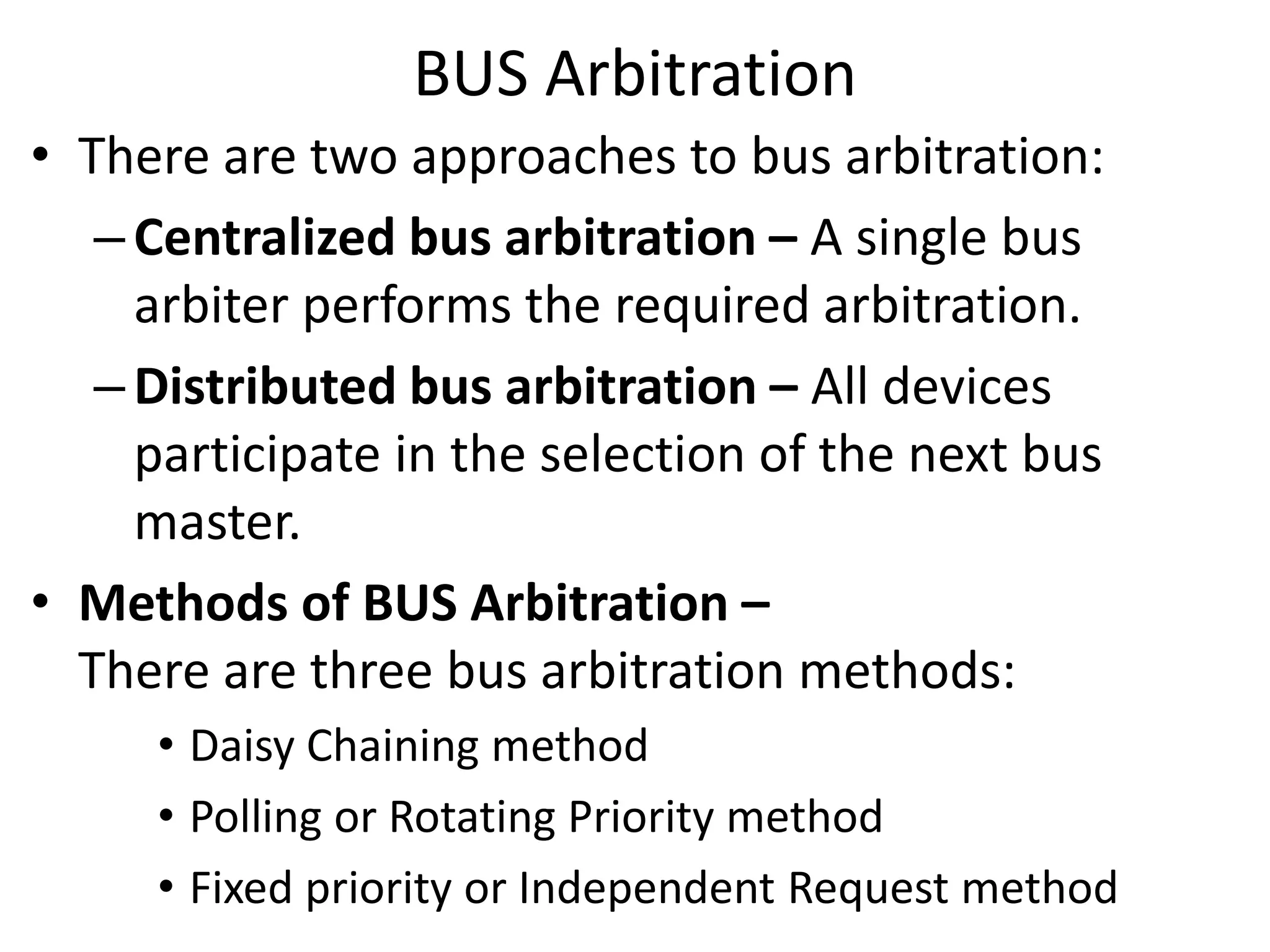 BUS Arbitration
• There are two approaches to bus arbitration:
–Centralized bus arbitration – A single bus
arbiter performs the required arbitration.
–Distributed bus arbitration – All devices
participate in the selection of the next bus
master.
• Methods of BUS Arbitration –
There are three bus arbitration methods:
• Daisy Chaining method
• Polling or Rotating Priority method
• Fixed priority or Independent Request method
 