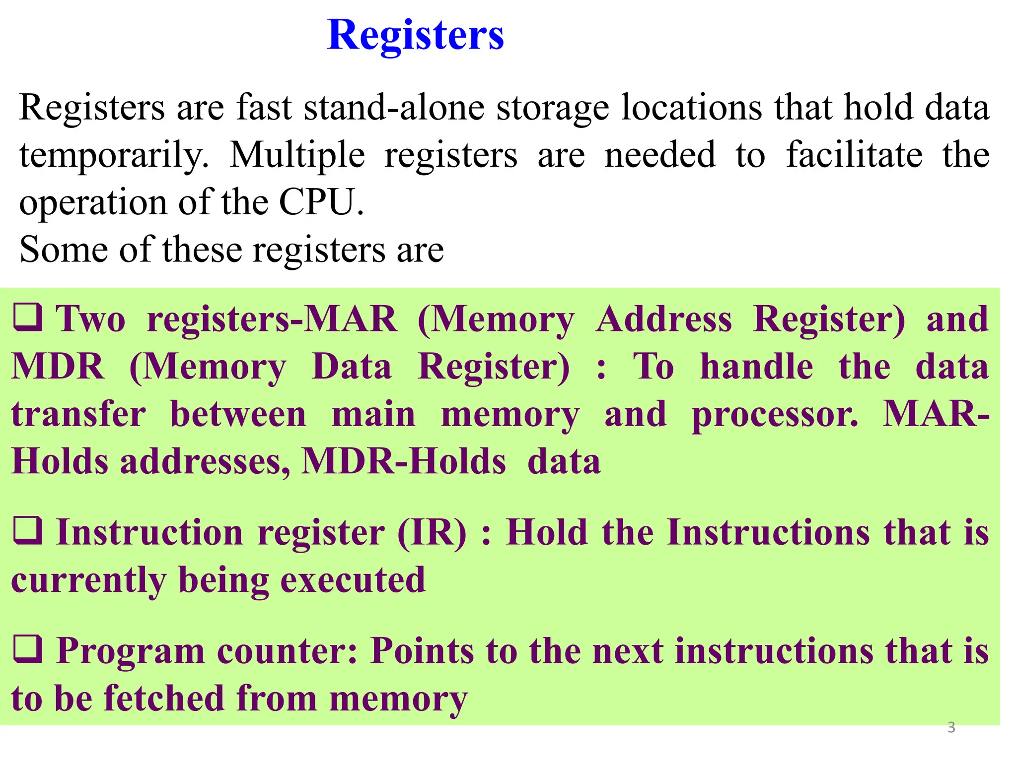 Registers
Registers are fast stand-alone storage locations that hold data
temporarily. Multiple registers are needed to facilitate the
operation of the CPU.
Some of these registers are
 Two registers-MAR (Memory Address Register) and
MDR (Memory Data Register) : To handle the data
transfer between main memory and processor. MAR-
Holds addresses, MDR-Holds data
 Instruction register (IR) : Hold the Instructions that is
currently being executed
 Program counter: Points to the next instructions that is
to be fetched from memory
3
 