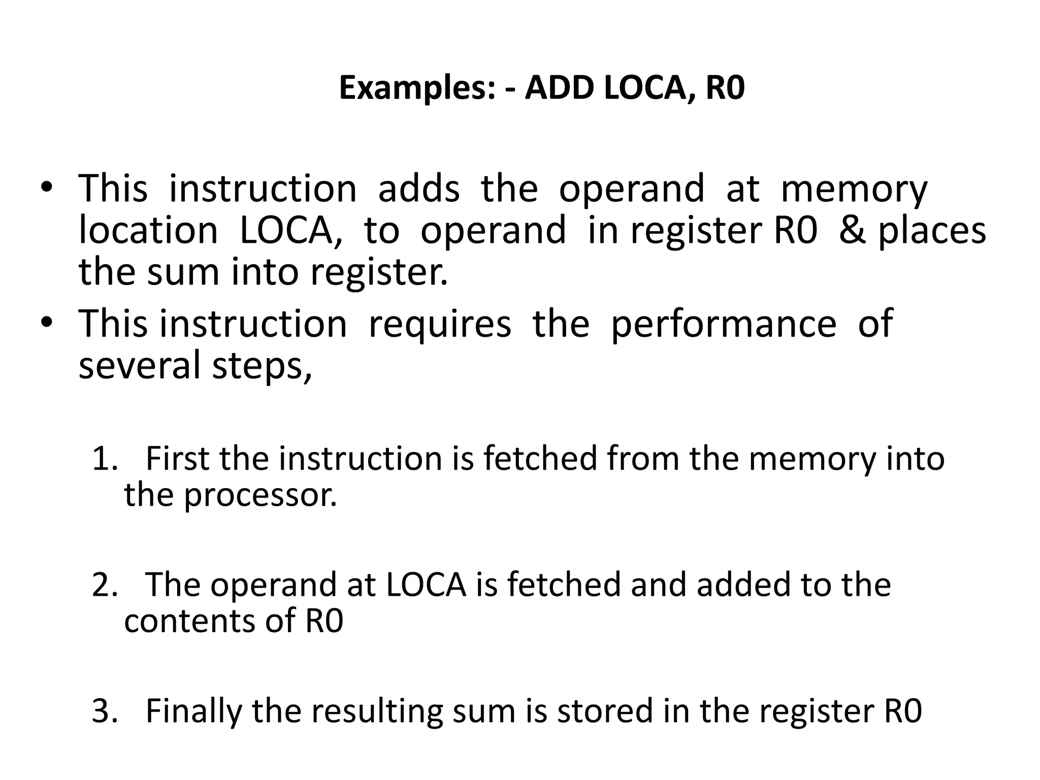 Examples: - ADD LOCA, R0
• This instruction adds the operand at memory
location LOCA, to operand in register R0 & places
the sum into register.
• This instruction requires the performance of
several steps,
1. First the instruction is fetched from the memory into
the processor.
2. The operand at LOCA is fetched and added to the
contents of R0
3. Finally the resulting sum is stored in the register R0
 