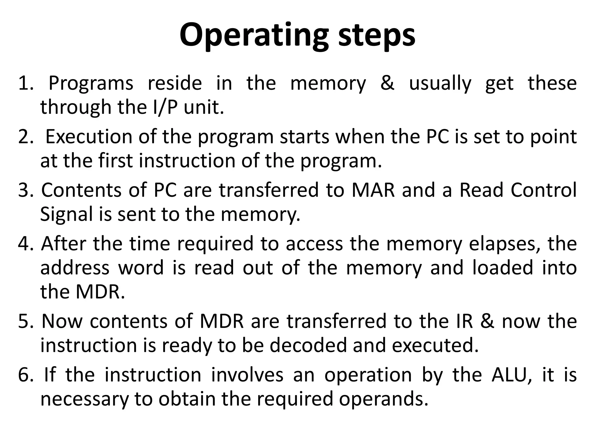 Operating steps
1. Programs reside in the memory & usually get these
through the I/P unit.
2. Execution of the program starts when the PC is set to point
at the first instruction of the program.
3. Contents of PC are transferred to MAR and a Read Control
Signal is sent to the memory.
4. After the time required to access the memory elapses, the
address word is read out of the memory and loaded into
the MDR.
5. Now contents of MDR are transferred to the IR & now the
instruction is ready to be decoded and executed.
6. If the instruction involves an operation by the ALU, it is
necessary to obtain the required operands.
 