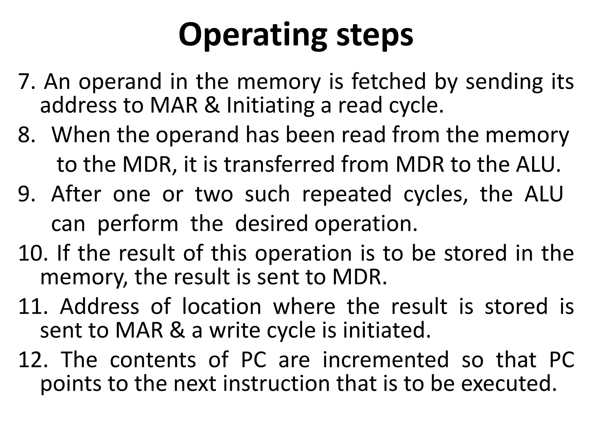 Operating steps
7. An operand in the memory is fetched by sending its
address to MAR & Initiating a read cycle.
8. When the operand has been read from the memory
to the MDR, it is transferred from MDR to the ALU.
9. After one or two such repeated cycles, the ALU
can perform the desired operation.
10. If the result of this operation is to be stored in the
memory, the result is sent to MDR.
11. Address of location where the result is stored is
sent to MAR & a write cycle is initiated.
12. The contents of PC are incremented so that PC
points to the next instruction that is to be executed.
 
