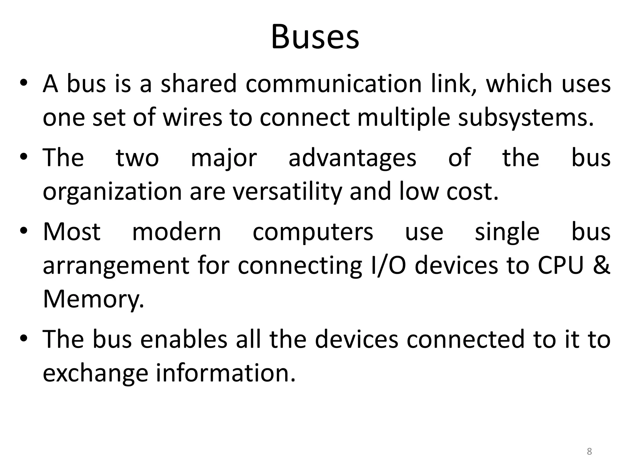 Buses
• A bus is a shared communication link, which uses
one set of wires to connect multiple subsystems.
• The two major advantages of the bus
organization are versatility and low cost.
• Most modern computers use single bus
arrangement for connecting I/O devices to CPU &
Memory.
• The bus enables all the devices connected to it to
exchange information.
8
 