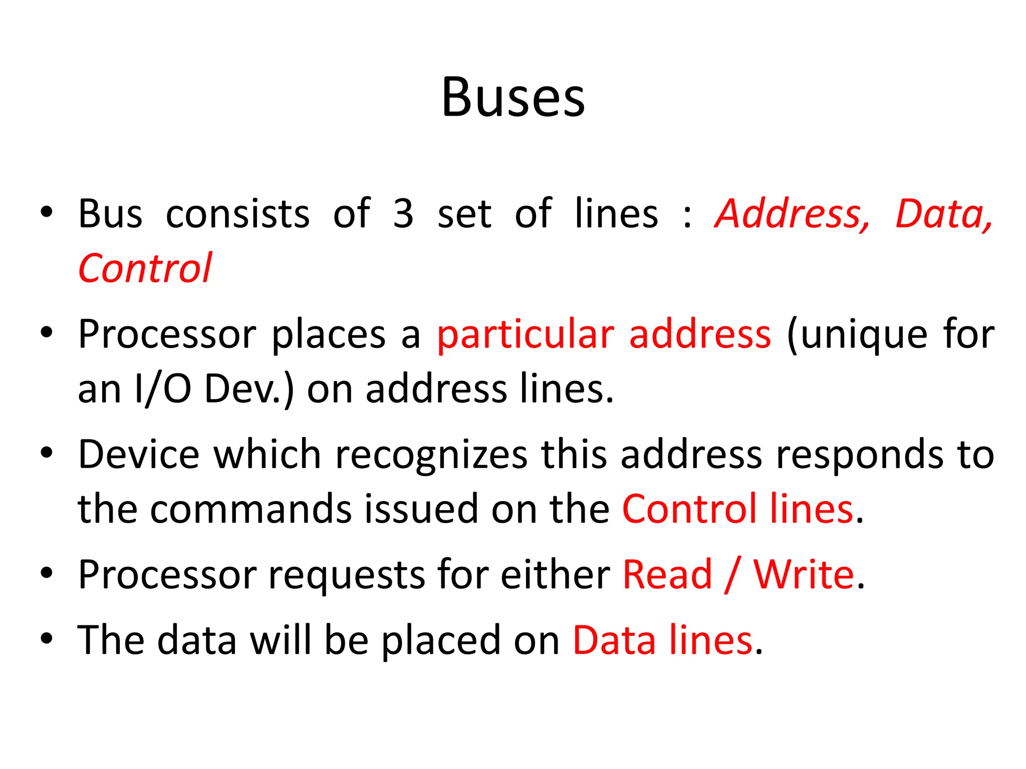 Buses
• Bus consists of 3 set of lines : Address, Data,
Control
• Processor places a particular address (unique for
an I/O Dev.) on address lines.
• Device which recognizes this address responds to
the commands issued on the Control lines.
• Processor requests for either Read / Write.
• The data will be placed on Data lines.
 