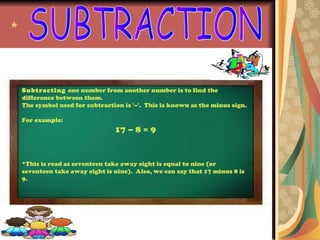 *


    Subtracting one number from another number is to find the
    difference between them.
    The symbol used for subtraction is '–'. This is known as the minus sign.

    For example:
                                 17 – 8 = 9


    *This is read as seventeen take away eight is equal to nine (or
    seventeen take away eight is nine). Also, we can say that 17 minus 8 is
    9.
 