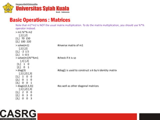 Basic Operations : Matrices
  Note that m1*m2 is NOT the usual matrix multiplication. To do the matrix multiplication, you should use %*%
  operator instead.
  > m1 %*% m2
     [,1] [,2]
  [1,] 70 150
  [2,] 100 220
  > solve(m1)                      #inverse matrix of m1
     [,1] [,2]
  [1,] -2 1.5
  [2,] 1 -0.5
  > solve(m1)%*%m1                 #check if it is so
       [,1] [,2]
   [1,] 1 0
   [2,] 0 1
  > diag(3)                        #diag() is used to construct a k by k identity matrix
     [,1] [,2] [,3]
  [1,] 1 0 0
  [2,] 0 1 0
  [3,] 0 0 1
  > diag(c(2,3,3))                 #as well as other diagonal matrices
     [,1] [,2] [,3]
  [1,] 2 0 0
  [2,] 0 3 0
  [3,] 0 0 3
 