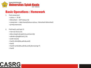 Basic Operations : Homework
1.   Find conversion!
     > celsius <- 25:30
     > fahrenheit <- 9/5*celsius+32
     > conversion <- data.frame(Celsius=celsius, Fahrenheit=fahrenheit)
     > print(conversion)

2.   Find hasil1 and hasil 2!
     > rian=c(1:4,5,4,3,5)
     > dita=c(rep(1,4),rep(3,2),sum(rian>6))
     > adinda=c(length(rian),1:6)
     > andi=rian[-6]
     > hasil1=cbind(dita,adinda,andi)
     > hasil1
     > hasil2=sort(c(dita,adinda,andi),decreasing=T)
     > hasil2
 