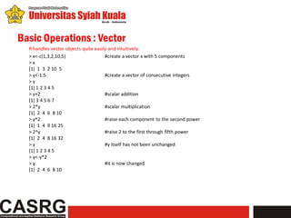 Basic Operations : Vector
  R handles vector objects quite easily and intuitively.
  > x<-c(1,3,2,10,5)                  #create a vector x with 5 components
  >x
  [1] 1 3 2 10 5
  > y<-1:5                            #create a vector of consecutive integers
  >y
  [1] 1 2 3 4 5
  > y+2                               #scalar addition
  [1] 3 4 5 6 7
  > 2*y                               #scalar multiplication
  [1] 2 4 6 8 10
  > y^2                               #raise each component to the second power
  [1] 1 4 9 16 25
  > 2^y                               #raise 2 to the first through fifth power
  [1] 2 4 8 16 32
  >y                                  #y itself has not been unchanged
  [1] 1 2 3 4 5
  > y<-y*2
  >y                                  #it is now changed
  [1] 2 4 6 8 10
 