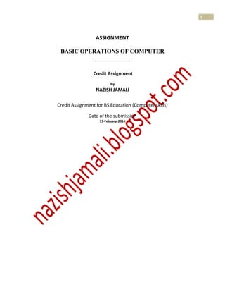 1
ASSIGNMENT
BASIC OPERATIONS OF COMPUTER
____________
Credit Assignment
By
NAZISH JAMALI
Credit Assignment for BS Education (Computer skills)
Date of the submission
15-Febuary-2016
 