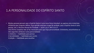 1.A PERSONALIDADE DO ESPÍRITO SANTO
• Muitas pessoas pensam que o Espírito Santo é uma mera força intocável, ou apenas uma misteriosa
influência que ninguém define. Essa opinião está bem longe da verdade, pois o Espírito Santo é uma
pessoa, sim, a Terceira Pessoa da Trindade — Jo14:1,9,17; Mt 3:13-17.
Uma forma corpórea não se faz necessário para que haja personalidade. Entretanto, encontramos os
três seguintes atributos numa personalidade:
1.Intelecto — habilidade para pensar.
2.Sensibilidade — habilidade para sentir.
3.Volição — habilidade para escolher.
 