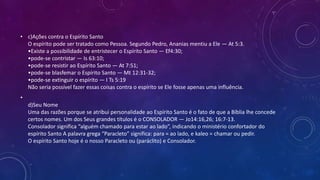 • c)Ações contra o Espírito Santo
O espírito pode ser tratado como Pessoa. Segundo Pedro, Ananias mentiu a Ele — At 5:3.
•Existe a possibilidade de entristecer o Espírito Santo — Ef4:30;
•pode-se contristar — Is 63:10;
•pode-se resistir ao Espírito Santo — At 7:51;
•pode-se blasfemar o Espírito Santo — Mt 12:31-32;
•pode-se extinguir o espírito — I Ts 5:19
Não seria possível fazer essas coisas contra o espírito se Ele fosse apenas uma influência.
•
d)Seu Nome
Uma das razões porque se atribui personalidade ao Espírito Santo é o fato de que a Bíblia lhe concede
certos nomes. Um dos Seus grandes títulos é o CONSOLADOR — Jo14:16,26; 16:7-13.
Consolador significa “alguém chamado para estar ao lado”, indicando o ministério confortador do
espírito Santo A palavra grega “Paracleto” significa: para = ao lado, e kaleo = chamar ou pedir.
O espírito Santo hoje é o nosso Paracleto ou (paráclito) e Consolador.
 