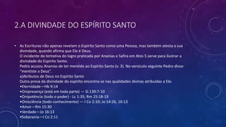 2.A DIVINDADE DO ESPÍRITO SANTO
• As Escrituras não apenas revelam o Espírito Santo como uma Pessoa, mas também atesta a sua
divindade, quando afirma que Ele é Deus.
O incidente da tentativa do logro praticada por Ananias e Safira em Atos 5 serve para ilustrar a
divindade do Espírito Santo.
Pedro acusou Ananias de ter mentido ao Espírito Santo (v. 3). No versículo seguinte Pedro disse:
“mentiste a Deus”.
a)Atributos de Deus no Espírito Santo
Outra prova da divindade do espírito encontra-se nas qualidades divinas atribuídas a Ele.
•Eternidade—Hb 9:14
•Onipresença (está em toda parte) — Sl.139:7-10
•Onipotência (todo o poder) - Lc 1:35; Rm 15:18-19
•Onisciência (todo conhecimento) — I Co 2:10; Jo 14:26, 16:13
•Amor—Rm 15:30
•Verdade—Jo 16:13
•Soberania—I Co 2:11
 