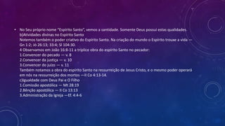 • No Seu próprio nome “Espírito Santo”, vemos a santidade. Somente Deus possui estas qualidades.
b)Atividades divinas no Espírito Santo
Notemos também o poder criativo do Espírito Santo. Na criação do mundo o Espírito trouxe a vida —
Gn 1:2; Jó 26:13; 33:4; Sl 104:30.
4 Observamos em João 16:8-11 a tríplice obra do espírito Santo no pecador:
1.Convencer do pecado — v. 8
2.Convencer da justiça — v. 10
3.Convencer do juízo — v. 11
Também notamos a obra do espírito Santo na ressurreição de Jesus Cristo, e o mesmo poder operará
em nós na ressurreição dos mortos —II Co 4:13-14.
c)Igualdade com Deus Pai e O Filho
1.Comissão apostólica — Mt 28:19
2.Bênção apostólica — II Co 13:13
3.Administração da Igreja —Ef. 4:4-6
 