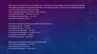 • b)Os nomes do Espírito Santo em re1ação com o Filho Estes nomes dados a Terceira Pessoa da Trindade
não significa que sejam dois espíritos distintos, como alguns pensam, mas sim que o Espírito é dado em
nome de Cristo, pois é enviado por Cristo.
O Seu trabalho especial é glorificar o Filho de Deus.
1.O espírito de Cristo — Rm 8:9; I Pe 1:22
2.O espírito de Jesus Cristo — Fp 1:19
3.O Espírito de Jesus—At 16:7
•
c)Os nomes do Espírito Santo que indicam atributos divinos
1.O espírito eterno —Hb 9:l4
2.O espírito da vida — Rm 8:2
3.O Espírito de santidade — Rm 8:2
4.O espírito de sabedoria — Ex 28:3; Is 11:2
5.O espírito da verdade — Jo 14:7
6.O Espírito da graça — Hb 10:29
•
d)Os nomes do Espírito Santo que indicam Sua obra
1.O Espírito de adoração — Rm 8:15
2.O espírito de fé—II Co 4:13
3.O espírito de Oração — Rm 8:26-27
 