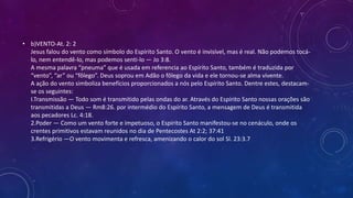 • b)VENTO-At. 2: 2
Jesus falou do vento como símbolo do Espírito Santo. O vento é invisível, mas é real. Não podemos tocá-
lo, nem entendê-lo, mas podemos senti-lo — Jo 3:8.
A mesma palavra “pneuma” que é usada em referencia ao Espírito Santo, também é traduzida por
“vento”, “ar” ou “fôlego”. Deus soprou em Adão o fôlego da vida e ele tornou-se alma vivente.
A ação do vento simboliza benefícios proporcionados a nós pelo Espírito Santo. Dentre estes, destacam-
se os seguintes:
I.Transmissão — Todo som é transmitido pelas ondas do ar. Através do Espírito Santo nossas orações são
transmitidas a Deus — Rm8:26. por intermédio do Espírito Santo, a mensagem de Deus é transmitida
aos pecadores Lc. 4:18.
2.Poder — Como um vento forte e impetuoso, o Espírito Santo manifestou-se no cenáculo, onde os
crentes primitivos estavam reunidos no dia de Pentecostes At 2:2; 37:41
3.Refrigério —O vento movimenta e refresca, amenizando o calor do sol Sl. 23:3.7
 