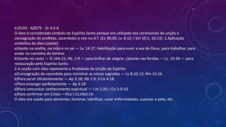 d.ÓLEO - AZEITE - Zc 4:2-6
O óleo é considerado símbolo do Espírito Santo porque era utilizado nos cerimoniais de unção e
consagração de profetas, sacerdotes e reis no A.T. (Ex 30:30; Lv. 8:12; I Sm 10:1, 16:13). 1.Aplicação
simbólica do óleo (azeite)
a)Azeite na orelha, na mão e no pé — Lv. 14:17. Habilitação para ouvir a voz do Deus, para trabalhar, para
andar no caminho do Senhor.
b)Azeite no rosto — Sl 104:15; Hb. 1:9 — para brilhar de alegria. c)Azeite nas feridas — Lc. 10:34 — para
restauração pelo Espírito Santo.
2.A unção com óleo representa a finalidade da Unção do Espírito
a)Consagração do sacerdote para ministrar as coisas sagradas — Lv 8:10-12; Rm 15:16.
b)Para servir eficientemente — Ap 3:18; Hb 1:9; II Co 4:18.
c)Para enxergar perfeitamente — Ap 3:18
d)Para comunicar conhecimento espiritual — I Jo 2:20; I Co 2:9-10.
e)Para confirmar em Cristo —IICo l:21;Hb3:14.
O óleo era usado para alimentar, iluminar, lubrificar, curar enfermidades, suavizar a pelo, etc.
 