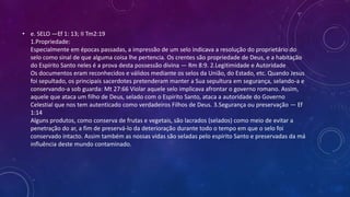 • e. SELO —Ef 1: 13; II Tm2:19
1.Propriedade:
Especialmente em épocas passadas, a impressão de um selo indicava a resolução do proprietário do
selo como sinal de que alguma coisa lhe pertencia. Os crentes são propriedade de Deus, e a habitação
do Espírito Santo neles é a prova desta possessão divina — Rm 8:9. 2.Legitimidade e Autoridade
Os documentos eram reconhecidos e válidos mediante os selos da União, do Estado, etc. Quando Jesus
foi sepultado, os principais sacerdotes pretenderam manter a Sua sepultura em segurança, selando-a e
conservando-a sob guarda: Mt 27:66 Violar aquele selo implicava afrontar o governo romano. Assim,
aquele que ataca um filho de Deus, selado com o Espírito Santo, ataca a autoridade do Governo
Celestial que nos tem autenticado como verdadeiros Filhos de Deus. 3.Segurança ou preservação — Ef
1:14
Alguns produtos, como conserva de frutas e vegetais, são lacrados (selados) como meio de evitar a
penetração do ar, a fim de preservá-lo da deterioração durante todo o tempo em que o selo foi
conservado intacto. Assim também as nossas vidas são seladas pelo espírito Santo e preservadas da má
influência deste mundo contaminado.
 