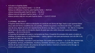 • 4.O selo é o Espírito Santo
a)Jesus viveu pelo Espírito Santo — Lc 14:18
b)Jesus se ofereceu e morreu pelo Espírito Santo — Hb 9:14
c)Jesus ressuscitou pelo Espírito Santo — Rm 8:11
d)Jesus vive em n6s pelo Espírito Santo — Cl 1:27
e)Jesus produz vida em nos pelo Espírito Santo — I Jo 4:17; Gl 6:8
•
f. A POMBA - Mt.3:16-17
O Espírito Santo desceu sobre os discípulos no cenáculo em forma de fogo; havia o que queimar.Sobre
Jesus veio em forma corpó6rea de uma pomba, símbolo da pureza e inocência de Cristo. 1.A pomba
saiu da arca, depois do juízo do sepultamento da terra nas Águas e sua imersão — Gn. 8:8-12. O espírito
Santo veio do céu sobre os discípulos depois do juízo que caiu sobre Jesus por causa dos nossos
pecados — At 2:1-4; Rm 6:3-5.
2.A pomba foi enviada três vezes e, na terceira vez ficou. O espírito foi enviado três vezes: a) sobre os
profetas; b) sobre Jesus e c) no Pentecostes — sobre a Igreja e veio para permanecer com ela (Mt 3:16;
Jo 14:16-17; At2:1-4; I Pe 1:10-1l).
A natureza da Pomba: A pomba é uma ave limpa. Era usada para sacrifícios — Le 2:24. Este símbolo fala
de gentileza, ternura, amabilidade, inocência, bondade, brandura, paz, pureza e paciência. Não há
dúvida de que estas virtudes são próprias do Espírito Santo e mostram a maneira como Ele age no
crente para produzir estas qualidades
 