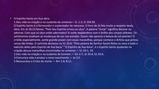 • O Espírito Santo em Sua obra:
1.Deu vida na criação e no sustento do universo— G. 1:2; Si 104:30.
O Espírito Santo é o fornecedor e sustentador da natureza. O livro de Jó fala muito a respeito desta
obra. Em Jó 26:13 lemos: “Pelo Seu Espírito ornou os céus”. A palavra “ornar” significa decorar ou
adornar. Com que os céus estão adornados? A noite resplandece com o brilho dos corpos celestes. Os
astrônomos analisam as mudanças de cor nas estrelas. Quem não aprecia a beleza do sol poente? O
cristão especialmente, sente grande prazer com essas maravilhas, porque conhece o Artista que pintou
cenas tão lindas. O salmista declarou no S1 33:6: “Pela palavra do Senhor foram feitos os céus e todo o
exército deles pelo Espírito de Sua boca.” “O Espírito de Sua boca”, é o Espírito Santo ajudando na
criação dessas maravilhas encontradas no universo — S1 29:1, 19.
2.Deu vida na criação e no sustento do homem — Gn 2:7; Jó 33:4; S1 33:6.
3.Comunica vida e produz o novo nascimento — Jo 3:5.
5.Ressuscitou a Cristo da morte — Rm 1:4; 8:11.
 
