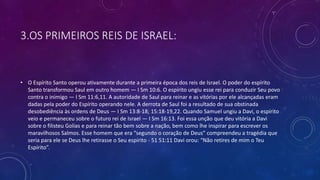 3.OS PRIMEIROS REIS DE ISRAEL:
• O Espírito Santo operou ativamente durante a primeira época dos reis de Israel. O poder do espírito
Santo transformou Saul em outro homem — I Sm 10:6. O espírito ungiu esse rei para conduzir Seu povo
contra o inimigo — I Sm 11:6,11. A autoridade de Saul para reinar e as vitórias por ele alcançadas eram
dadas pela poder do Espírito operando nele. A derrota de Saul foi a resultado de sua obstinada
desobediência às ordens de Deus — I Sm 13:8-18; 15:18-19,22. Quando Samuel ungiu a Davi, o espírito
veio e permaneceu sobre o futuro rei de Israel — I Sm 16:13. Foi essa unção que deu vitória a Davi
sobre o filisteu Golias e para reinar tão bem sobre a nação, bem como lhe inspirar para escrever os
maravilhosos Salmos. Esse homem que era “segundo o coração de Deus” compreendeu a tragédia que
seria para ele se Deus lhe retirasse o Seu espírito - 51 51:11 Davi orou: “Não retires de mim o Teu
Espírito”.
 