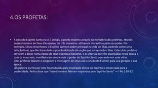 4.OS PROFETAS:
• A obra do Espírito Santo no A.T. atingiu o ponto máximo através do ministério dos profetas. Através
desses homens de Deus Ele operou de três maneiras: a)Fizeram maravilhas pelo seu poder. Por
exemplo, Eliseu reconheceu o Espírito como o poder principal na vida de Elias, pedindo como uma
bênção final, que lhe fosse dada a porção dobrada da unção que estava sobre Elias. Estes dois profetas
serviram a Deus numa época de crise espiritual nacional, e as vitórias por eles alcançadas nesta época e
com os maus reis, manifestaram ainda mais o poder do Espírito Santo operando em suas vidas.
b)Os profetas falaram e pregaram a mensagem de Deus sob a unção do Espírito para sua geração e sua
época.
c)A palavra escrita por eles foi produzida pela inspiração divina do espírito e preservada para a
posteridade. Pedro disse que “esses homens falaram inspirados pelo Espírito Santo” — I Pe 1:10-12.
 