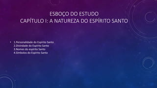 ESBOÇO DO ESTUDO
CAPÍTULO I: A NATUREZA DO ESPÍRITO SANTO
• 1.Personalidade do Espírito Santo
2.Divindade do Espírito Santo
3.Nomes do espírito Santo
4.Símbolos do Espírito Santo
 