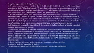 • O espírito regenerador no Antigo Testamento
1.Operativo mas sem ênfase — Is 63:10-11; 51 51:11; 142:10; Ne 9:20. Em seu livro “Conhecendo as
doutrinas da Bíblia “, MyerPearlman diz: “O nome Espírito Santo ocorre somente três vezes no A. T..,
mas oitenta e seis vezes no Novo, sugerindo que no A. T. a ênfase está sobre operações dinâmicas do
espírito, enquanto no N T. a ênfase está sobre o Seu poder santificador “.
2.Seu derramamento Geral Como Fonte de Santidade, uma Bênção Futura. Quando os israelitas
experimentaram a descida do Espírito Santo em forma parcial ou particular, vários de seus profetas
profetizaram que chegaria o momento quando a descida do espírito Santo seria universal, ou geral —
Jl2:28-19. Esta declaração prediz o derramamento do Espírito Santo sobre toda a carne, fazendo “toda a
carne” participar de um acontecimento, que na história do povo israelita, ocorreu apenas
individualmente, em ocasiões esporádicas. O derramamento do Espírito Santo seria de tal magnitude
que viria acompanhado da profecia.
3.Em conexão com a vinda do Messias Foi necessário a vinda de Jesus Cristo ao mundo, para efetuar a
salvação e depois conceder a efusão universal do espírito Santo — Mt 3:11. MyerPearlman disse: “A
grande bênção da nova época seria o derramamento do Espírito e foi o mais elevado privilégio do
Messias, o de conceder o espírito”. Então, o prometido derramamento do espírito Santo, teria como
ponto culminante a pessoa do Messias Rei. Podemos notar que no AT., o Espírito Santo é revelado de
três maneiras:
1. Como Espírito criativo, cujo poder o universo e todos os seres foram criados;
2.O Espírito dinâmico ou doador de poder;
3.Como Espírito regenerador, através do qual a natureza humana é transformada.
 