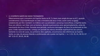 • 2. O ESPÍRITO SANTO NO NOVO TESTAMENTO
Observaremos que o ministério do Espírito Santo no N. T. é bem mais amplo do que no A.T., quando
consideramos a Sua manifestação na vida e ministério de Jesus Cristo; assim como na igreja
estabelecida por Ele e também no milênio com sua atividade e presença maravilhosa. o Espírito Santo
ficou em silêncio, sem falar com os homens, durante quatrocentos anos aproximadamente, antes do
nascimento de Jesus Cristo. Durante esse período, nenhuma mensagem de Deus foi profetizada ao Seu
povo. Então repentinamente, começa um período de intensa atividade espiritual fora do comum.
Somente no Livro de Lucas, nos primeiros dois capítulos, encontramos oito referências ao Espírito
Santo, ou seja, de pessoas falando e profetizando sob o poder do Espírito — Lc. 1:15, 35, 41, 46-55, 67-
69~ 2:25-27, 30-35, 36-38.
 