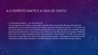 A.O ESPÍRITO SANTO E A VIDA DE CRISTO
• 1 O nascimento virginal — Lc1 :26-4J, Mt 1:20
Um anjo apareceu em Nazaré, a uma virgem chamada Maria, anunciando-lhe que, pelo poder do
Espírito Santo, ela conceberia e daria à luz um filho, que seria o Salvador do mundo — Is 7:14; Mt 1:22-
23. O anjo apareceu a José, noivo de Maria, garantindo-lhe que a gravidez dela era o resultado da ação
poderosa do Espírito Santo. O anjo disse a José e Maria que este filho nasceria sem pecado. A Bíblia diz
em Lc1:35 que “o santo” que dela ia nascer seria chamado o “filho de Deus”. E em Mt 1:21 o seu nome
seria Jesus e a obra dele seria “salvar o seu povo dos seus pecados”. A passagem de Cristo pelo mundo
representa a vitória sobre o pecado, e o resultado de Sua vinda foi a restauração da raça humana.
 