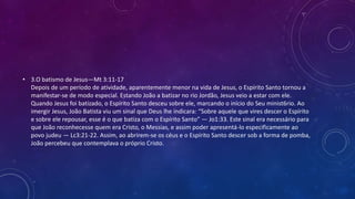 • 3.O batismo de Jesus—Mt 3:11-17
Depois de um período de atividade, aparentemente menor na vida de Jesus, o Espírito Santo tornou a
manifestar-se de modo especial. Estando João a batizar no rio Jordão, Jesus veio a estar com ele.
Quando Jesus foi batizado, o Espírito Santo desceu sobre ele, marcando o início do Seu minist6rio. Ao
imergir Jesus, João Batista viu um sinal que Deus lhe indicara: “Sobre aquele que vires descer o Espírito
e sobre ele repousar, esse é o que batiza com o Espírito Santo” — Jo1:33. Este sinal era necessário para
que João reconhecesse quem era Cristo, o Messias, e assim poder apresentá-lo especificamente ao
povo judeu — Lc3:21-22. Assim, ao abrirem-se os céus e o Espírito Santo descer sob a forma de pomba,
João percebeu que contemplava o próprio Cristo.
 