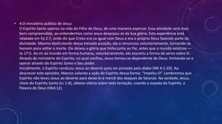 • 4.O ministério público de Jesus
O Espírito Santo operou na vida do Filho de Deus, de uma maneira especial. Essa atividade será mais
bem compreendida, ao entendermos como Jesus despojou-se da Sua glória. Esta experiência está
relatada em Fp 2:7, onde diz que Cristo era co-igual com Deus e era o próprio Deus fazendo parte da
divindade. Mesmo desfrutando dessa elevada posição, ele a renunciou voluntariamente, tornando-se
homem para sofrer a morte. Ele deixou a glória que tinha junto ao Pai, antes que o mundo existisse —
Jo 17:5. Ao vir ao mundo em forma humana, voluntariamente, ele assumiu a forma de servo sobre Si.
Através do ministério do Espírito, no qual confiou, Jesus tornou-se dependente de Deus; limitando-se a
operar através do Espírito Santo e Seu poder.
Inicialmente, o Espírito conduziu Jesus ao deserto para ser provado pelo diabo (Mt 4:1-10). Ao
descrever este episódio, Marcos salienta a ação do Espírito dessa forma: “Impeliu-O”. Lembremos que
Espírito não levou Jesus ao deserto para deixá-lo à mercê dos ataques de Satanás. Na verdade, Jesus,
cheio do Espírito Santo (Lc 1:4), obteve vitória sobre toda tentação, usando a espada do Espírito, a
Palavra de Deus (Hb4:12).
 
