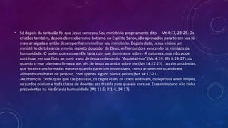 • Só depois da tentação foi que Jesus começou Seu ministério propriamente dito —Mt 4:17, 23-25. Os
cristãos também, depois de receberem o batismo no Espírito Santo, são aprovados para terem sua fé
mais arraigada e então desempenharem melhor seu ministério. Depois disto, Jesus iniciou um
ministério de três anos e meio, repleto do poder de Deus, enfrentando e vencendo os inimigos da
humanidade. O poder que estava nEle fazia com que dominasse sobre: -A natureza, que não pode
continuar em sua fúria ao ouvir a voz de Jesus ordenando. “Aquietai-vos” (Mc 4:39; Mt 8:23-27), ou
quando o mar ofereceu firmeza aos pés de Jesus ao andar sobre ele (Mt 14:22:23). -As circunstâncias,
que foram transformadas mesmo quando pareciam impossíveis, como acontecem quando ele
alimentou milhares de pessoas, com apenas alguns pães e peixes (Mt 14:17-21).
-As doenças. Onde quer que Ele passasse, os cegos viam, os coxos andavam, os leprosos eram limpos,
os surdos ouviam e toda classe de doentes era trazida para que ele curasse. Esse ministério não tinha
precedentes na hist6ria da humanidade (Mt 11:5; 8:1-4, 14-17).
 