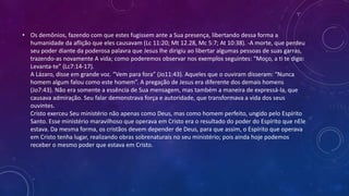 • Os demônios, fazendo com que estes fugissem ante a Sua presença, libertando dessa forma a
humanidade da aflição que eles causavam (Lc 11:20; Mt 12.28, Mc 5:7; At 10:38). -A morte, que perdeu
seu poder diante da poderosa palavra que Jesus lhe dirigiu ao libertar algumas pessoas de suas garras,
trazendo-as novamente A vida; como poderemos observar nos exemplos seguintes: “Moço, a ti te digo:
Levanta-te” (Lc7:14-17).
A Lázaro, disse em grande voz. “Vem para fora” (Jo11:43). Aqueles que o ouviram disseram: “Nunca
homem algum falou como este homem”. A pregação de Jesus era diferente dos demais homens
(Jo7:43). Não era somente a essência de Sua mensagem, mas também a maneira de expressá-la, que
causava admiração. Seu falar demonstrava força e autoridade, que transformava a vida dos seus
ouvintes.
Cristo exerceu Seu ministério não apenas como Deus, mas como homem perfeito, ungido pelo Espírito
Santo. Esse ministério maravilhoso que operava em Cristo era o resultado do poder do Espírito que nEle
estava. Da mesma forma, os cristãos devem depender de Deus, para que assim, o Espírito que operava
em Cristo tenha lugar, realizando obras sobrenaturais no seu ministério; pois ainda hoje podemos
receber o mesmo poder que estava em Cristo.
 
