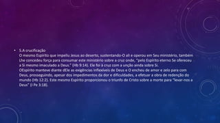 • 5.A crucificação
O mesmo Espírito que impeliu Jesus ao deserto, sustentando-O ali e operou em Seu ministério, também
Lhe concedeu força para consumar este ministério sobre a cruz onde, “pelo Espírito eterno Se ofereceu
a Si mesmo imaculado a Deus.” (Hb 9:14). Ele foi à cruz com a unção ainda sobre Si.
OEspírito manteve diante dEle as exigências inflexíveis de Deus e O encheu de amor e zelo para com
Deus, prosseguindo, apesar dos impedimentos da dor e dificuldades, a efetuar a obra de redenção do
mundo (Hb 12:2). Este mesmo Espírito proporcionou o triunfo de Cristo sobre a morte para “levar-nos a
Deus” (I Pe 3:18).
 