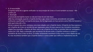 • 6. A ressurreição
O Espírito Santo foi o agente vivificador na ressurreição de Cristo e O será também na nossa —Rm
1:4;8:I1,23.
7. Ascenção
A concessão do Espírito Santo na vida de Cristo foi em três fases:
a)Na Sua concepção, quando o Espírito de Deus agiu nesse momento, procedendo com poder
vivificante e purificador no Espírito de Jesus, Ele foi ingressado em Sua carreira como Filho do homem e
pelo qual viveu até o fim.
b)Com o passar dos anos, começou uma nova relação com o Espírito Santo. O Espírito de Deus passou a
ser o Espírito de Cristo no sentido de que repousava sobre Ele para exercer seu ministério messiânico.
c)Após Sua ascenção, o Espírito de Deus veio a ser o Espírito de Cristo no sentido Dele ser outorgado a
outros (Jo 1:33). Após a ascenção, que aconteceu há séculos atrás, o Espírito continua a cumprir o
ministério de Jesus Cristo na terra. O cristão certamente reconhece Cristo como o único objeto da sua
fé, mas reconhece também que o Espírito Santo é o único poder que ratifica e implementa essa fé.
 