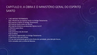CAPITULO II: A OBRA E O MINISTÉRIO GERAL DO ESPÍRITO
SANTO
• 1.NO ANTIGO TESTAMENTO
a)As referências ao espírito Santo no Antigo Testamento
b)O espírito criativo no Antigo Testamento
c)O Espírito Santo antes do dilúvio
d)O espírito dinâmico produzindo lideres no A.T.
1.Obreiros para Deus
2.Os juízes
3.Os primeiros reis de Israel
4.Os profetas
e)O espírito regenerador no Antigo Testamento
1.Operativo mas sem ênfase
2.O seu derramamento geral como fonte de santidade, uma bênção futura.
3.Em conexão com a vinda do Messias
 