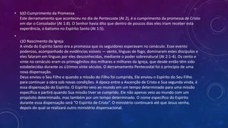 • b)O Cumprimento da Promessa
Este derramamento que aconteceu no dia de Pentecoste (At 2), é o cumprimento da promessa de Cristo
em dar o Consolador (At 1:8). O Senhor havia dito que dentro de poucos dias eles iriam receber esta
experiência, o batismo no Espírito Santo (At 1:5).
•
c)O Nascimento da Igreja
A vinda do Espírito Santo era a promessa que os seguidores esperavam no cenáculo. Esse evento
poderoso, acompanhado de evidências visíveis — vento, línguas de fogo, dominaram estes discípulos e
eles falaram em línguas por eles desconhecidas, mediante o poder sobrenatural (At 2:1-4). Os cento e
vinte no cenáculo eram os primogênitos dos milhares e milhares da Igreja, que desde então têm sido
estabelecidas durante os ú1timos vinte séculos. O derramamento Pentecostal foi o princípio de uma
nova dispensação.
Deus enviou o Seu Filho e quando a missão do Filho foi cumprida, Ele enviou o Espírito do Seu Filho
para continuar a obra sob novas condições. A época entre a Ascenção de Cristo e Sua segunda vinda, é
essa dispensação do Espírito. O Espírito veio ao mundo em um tempo determinado para uma missão
específica e partirá quando Sua missão tiver se cumprido. Ele não apenas veio ao mundo com um
propósito determinado, mas também por um tempo determinado. O nome específico do Espírito
durante essa dispensação será “O Espírito de Cristo”. O ministério continuará até que Jesus venha,
depois do qual se realizará outro ministério dispensacional.
 