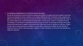 • 3.A MORADA PERMANENTE DO ESPÍRITO SANTO NA IGREJA
No dia de Pentecoste o Espírito Santo foi enviado para habitar na Igreja como Seu templo, sendo Sua
presença localizada no Corpo coletivo e nos cristãos individualmente. O Espírito assim, assumiu Seu
ofício para administrar os assuntos do reino de Cristo. O Espírito Santo é o representante de Cristo. A
Ele está entregue toda a administração da Igreja até a volta de Jesus. A obra e o propósito final do
Consolador, é a edificação e aperfeiçoamento do Corpo de Cristo. A confiança na direção do Espírito
estava profundamente arraigada na igreja primitiva. Não havia nenhum aspecto na vida dos cristãos,
em que não se reconhecesse Seu Dirigente ou que não se sentissem os efeitos da Sua direção. O
Espírito Santo é o Diretor divino que guia a Igreja e o crente fielmente. É necessário Sua direção nos
seguintes aspectos:
 