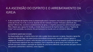 4.A ASCENSÃO DO ESPÍRITO E O ARREBATAMENTO DA
IGREJA
• A obra específica do Espírito Santo na dispensação atual, é preparar uma esposa (a igreja mundial) para
Cristo (At 15:14; I Co 3:16; 1 Jo 4:2). Quando isto for realizado e houver “entrado a plenitude dos
gentios” (Rm11:25), ocorrerá o arrebatamento da igreja, e o Espírito passará Sua administração para o
Filho. Depois que a Igreja for levada, a missão dispensacional do Espírito Santo, como o “Espírito de
Cristo” será concluída, no entanto, Ele permanecerá no mundo com um ministério diferente.
•
C.O ESPÍRITO SANTO NO FUTURO
Na dispensação atual, o Espírito Santo tem sido o poder divino executor na Igreja. Quando a Igreja lhe
oferece Seu devido lugar, ela experimenta estrondosos avivamentos; quando a Igreja O ignora e
negligencia, deixando-O à parte, sofre derrotas em sua missão, no que diz respeito à salvação de almas
e ao crescimento espiritual dos seus membros. Com a ascensão da Igreja atual, terá início um novo
período que dará ocasião a operação do Espírito de uma forma diferente. Este período terá pelo menos
três pontos culminantes e distintos, como seguem:
 